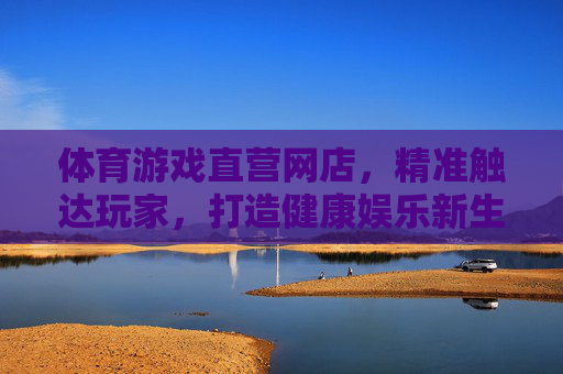 体育游戏直营网店,精准触达玩家,打造健康娱乐新生态,体育游戏直营网店,精准触达玩家,打造健康娱乐新生态 体育游戏直营网店,精准触达玩家,打造健康娱乐新生态,体育游戏直营网店,精准触达玩家,打造健康娱乐新生态