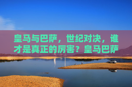 皇马与巴萨，世纪对决，谁才是真正的厉害？皇马巴萨世纪对决，谁才是真正的厉害？