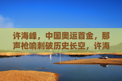 许海峰,中国奥运首金,那声枪响刺破历史长空,许海峰那声枪响,中国奥运首金刺破历史长空 许海峰,中国奥运首金,那声枪响刺破历史长空,许海峰那声枪响,中国奥运首金刺破历史长空