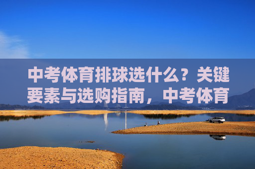 中考体育排球选什么？关键要素与选购指南，中考体育排球选购指南，关键要素解析