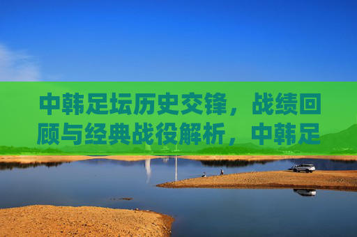 中韩足坛历史交锋,战绩回顾与经典战役解析,中韩足坛历史交锋,战绩回顾与经典战役解析 中韩足坛历史交锋,战绩回顾与经典战役解析,中韩足坛历史交锋,战绩回顾与经典战役解析