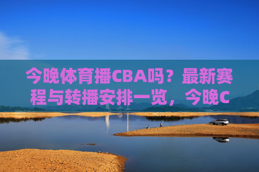 今晚体育播CBA吗?最新赛程与转播安排一览,今晚CBA转播与赛程安排一览 今晚体育播CBA吗?最新赛程与转播安排一览,今晚CBA转播与赛程安排一览