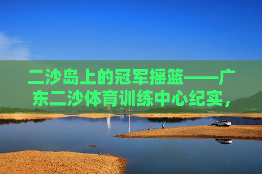 二沙岛上的冠军摇篮——广东二沙体育训练中心纪实，冠军摇篮，广东二沙体育训练中心纪实