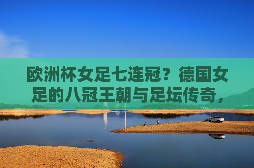 欧洲杯女足七连冠？德国女足的八冠王朝与足坛传奇，德国女足八冠王朝，欧洲杯七连冠铸就足坛传奇