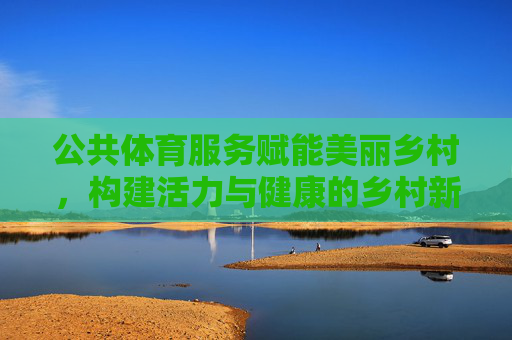 公共体育服务赋能美丽乡村，构建活力与健康的乡村新图景，公共体育服务赋能美丽乡村 构建活力健康新图景