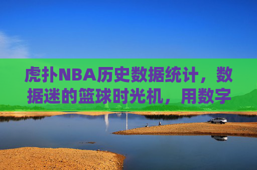 虎扑NBA历史数据统计,数据迷的篮球时光机,用数字丈量伟大 虎扑NBA历史数据统计,数据迷的篮球时光机,用数字丈量伟大