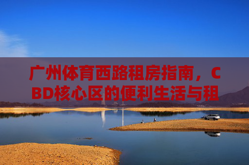 广州体育西路租房指南,CBD核心区的便利生活与租金全解析,广州体育西路租房指南,CBD核心区便利生活与租金全解析 广州体育西路租房指南,CBD核心区的便利生活与租金全解析,广州体育西路租房指南,CBD核心区便利生活与租金全解析