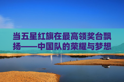 当五星红旗在最高领奖台飘扬——中国队的荣耀与梦想，最高领奖台飘扬五星红旗——中国队的荣耀与梦想