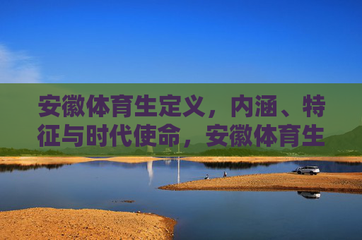 安徽体育生定义，内涵、特征与时代使命，安徽体育生，定义、内涵、特征及其时代使命