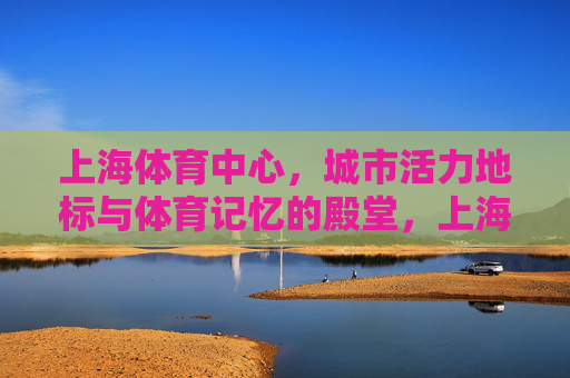 上海体育中心，城市活力地标与体育记忆的殿堂，上海体育中心，城市活力地标与体育记忆殿堂