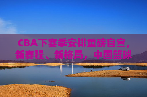 CBA下赛季安排重磅官宣，新赛程、新格局，中国篮球开启新篇章，CBA下赛季重磅官宣，新赛程新格局开启中国篮球新篇章