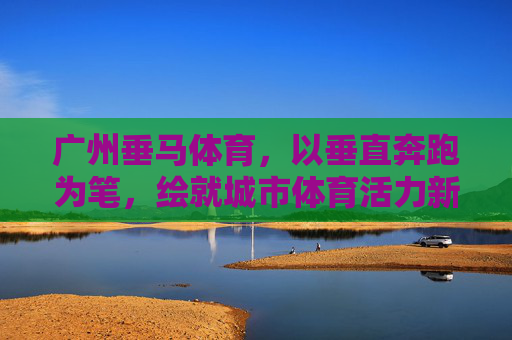 广州垂马体育,以垂直奔跑为笔,绘就城市体育活力新画卷,广州垂马体育,垂直奔跑绘就城市体育活力新画卷 广州垂马体育,以垂直奔跑为笔,绘就城市体育活力新画卷,广州垂马体育,垂直奔跑绘就城市体育活力新画卷