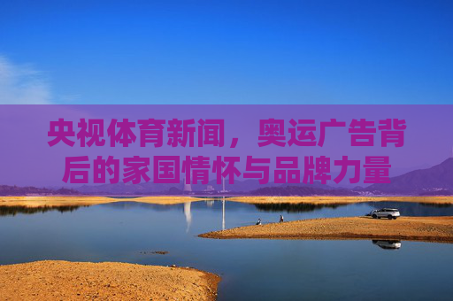 央视体育新闻,奥运广告背后的家国情怀与品牌力量 央视体育新闻,奥运广告背后的家国情怀与品牌力量