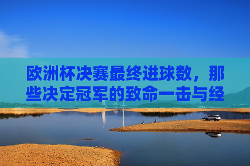 欧洲杯决赛最终进球数,那些决定冠军的致命一击与经典平局,欧洲杯决赛,致命一击与经典平局——决定冠军的最终进球 欧洲杯决赛最终进球数,那些决定冠军的致命一击与经典平局,欧洲杯决赛,致命一击与经典平局——决定冠军的最终进球