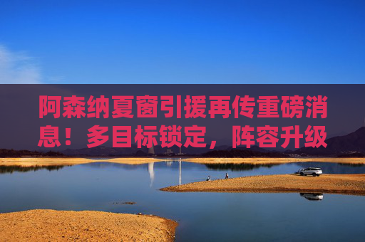 阿森纳夏窗引援再传重磅消息！多目标锁定，阵容升级剑指英超冠军，阿森纳夏窗引援重磅升级，剑指英超冠军