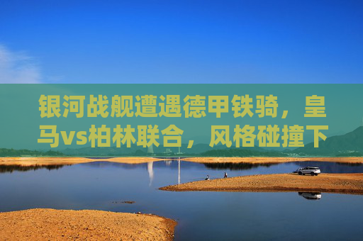 银河战舰遭遇德甲铁骑,皇马vs柏林联合,风格碰撞下的战术博弈,银河战舰VS德甲铁骑,风格碰撞下的战术博弈 银河战舰遭遇德甲铁骑,皇马vs柏林联合,风格碰撞下的战术博弈,银河战舰VS德甲铁骑,风格碰撞下的战术博弈
