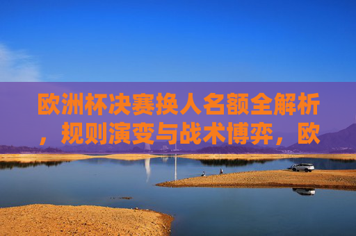欧洲杯决赛换人名额全解析,规则演变与战术博弈,欧洲杯决赛换人名额规则演变与战术博弈全解析 欧洲杯决赛换人名额全解析,规则演变与战术博弈,欧洲杯决赛换人名额规则演变与战术博弈全解析