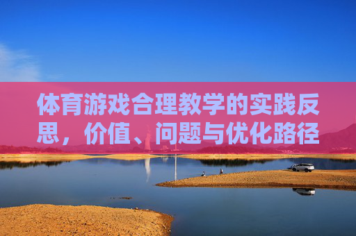 体育游戏合理教学的实践反思,价值、问题与优化路径,体育游戏合理教学的实践反思,价值、问题与优化路径 体育游戏合理教学的实践反思,价值、问题与优化路径,体育游戏合理教学的实践反思,价值、问题与优化路径