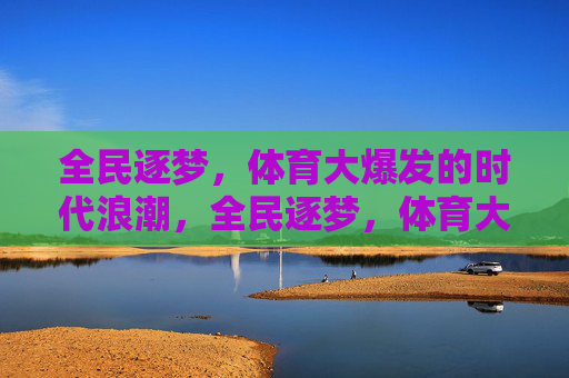 全民逐梦,体育大爆发的时代浪潮,全民逐梦,体育大爆发的时代浪潮 全民逐梦,体育大爆发的时代浪潮,全民逐梦,体育大爆发的时代浪潮