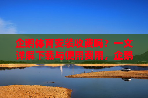 企鹅体育安装收费吗？一文详解下载与使用费用，企鹅体育安装与使用费用详解
