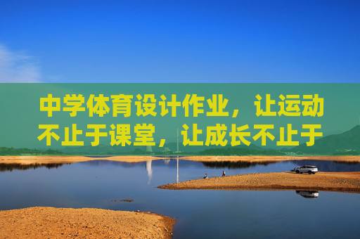 中学体育设计作业,让运动不止于课堂,让成长不止于分数,课堂延伸·分数超越,中学体育设计作业的成长之道 中学体育设计作业,让运动不止于课堂,让成长不止于分数,课堂延伸·分数超越,中学体育设计作业的成长之道