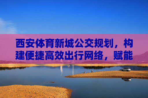 西安体育新城公交规划，构建便捷高效出行网络，赋能区域发展，西安体育新城公交规划，构建便捷高效出行网络 赋能区域发展