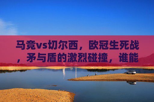 马竞vs切尔西,欧冠生死战,矛与盾的激烈碰撞,谁能笑到最后?欧冠生死战,马竞vs切尔西,矛与盾的碰撞 马竞vs切尔西,欧冠生死战,矛与盾的激烈碰撞,谁能笑到最后?欧冠生死战,马竞vs切尔西,矛与盾的碰撞