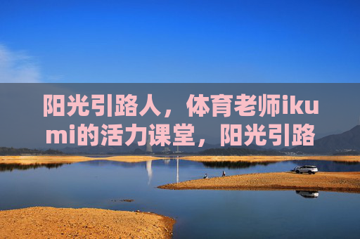 阳光引路人，体育老师ikumi的活力课堂，阳光引路人ikumi的活力课堂