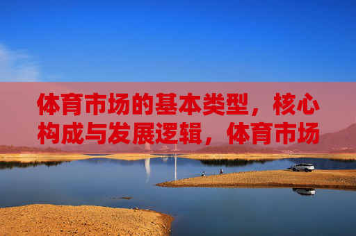 体育市场的基本类型,核心构成与发展逻辑,体育市场的类型、构成及发展逻辑 体育市场的基本类型,核心构成与发展逻辑,体育市场的类型、构成及发展逻辑