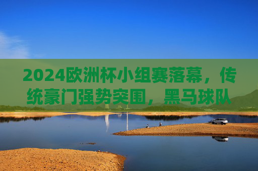 2024欧洲杯小组赛落幕,传统豪门强势突围,黑马球队搅动格局,2024欧洲杯小组赛落幕,豪门强势突围,黑马搅动格局 2024欧洲杯小组赛落幕,传统豪门强势突围,黑马球队搅动格局,2024欧洲杯小组赛落幕,豪门强势突围,黑马搅动格局