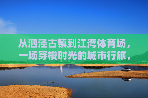 从泗泾古镇到江湾体育场,一场穿梭时光的城市行旅,从泗泾古镇到江湾体育场,穿梭时光的城市行旅 从泗泾古镇到江湾体育场,一场穿梭时光的城市行旅,从泗泾古镇到江湾体育场,穿梭时光的城市行旅