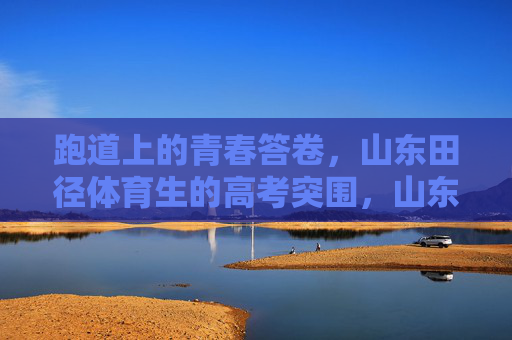 跑道上的青春答卷，山东田径体育生的高考突围，山东田径体育生，跑道上的青春高考突围