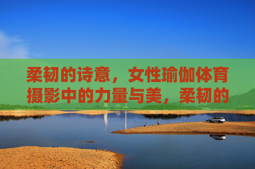 柔韧的诗意，女性瑜伽体育摄影中的力量与美，柔韧的诗意，女性瑜伽摄影中的力量与美