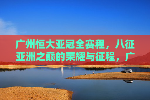 广州恒大亚冠全赛程,八征亚洲之巅的荣耀与征程,广州恒大亚冠全赛程,八征亚洲之巅的荣耀征程 广州恒大亚冠全赛程,八征亚洲之巅的荣耀与征程,广州恒大亚冠全赛程,八征亚洲之巅的荣耀征程