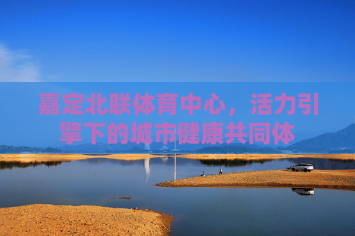 嘉定北联体育中心,活力引擎下的城市健康共同体 嘉定北联体育中心,活力引擎下的城市健康共同体