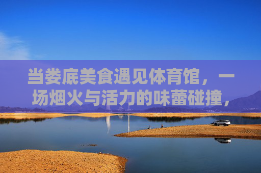 当娄底美食遇见体育馆,一场烟火与活力的味蕾碰撞,娄底美食×体育馆,烟火与活力的味蕾碰撞 当娄底美食遇见体育馆,一场烟火与活力的味蕾碰撞,娄底美食×体育馆,烟火与活力的味蕾碰撞