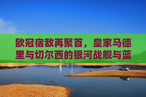 欧冠宿敌再聚首,皇家马德里与切尔西的银河战舰与蓝军传奇,欧冠宿敌再聚首,银河战舰皇马对决蓝军切尔西 欧冠宿敌再聚首,皇家马德里与切尔西的银河战舰与蓝军传奇,欧冠宿敌再聚首,银河战舰皇马对决蓝军切尔西