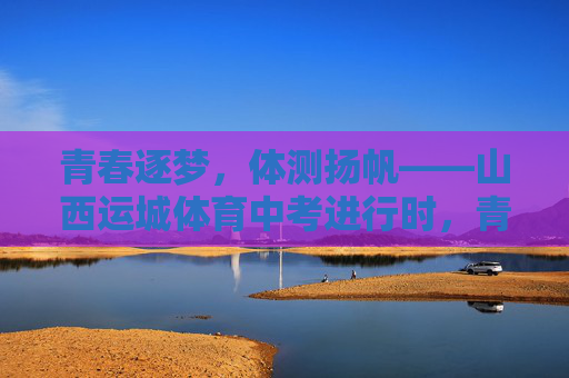 青春逐梦,体测扬帆——山西运城体育中考进行时,青春逐梦,体测扬帆——山西运城体育中考进行时 青春逐梦,体测扬帆——山西运城体育中考进行时,青春逐梦,体测扬帆——山西运城体育中考进行时