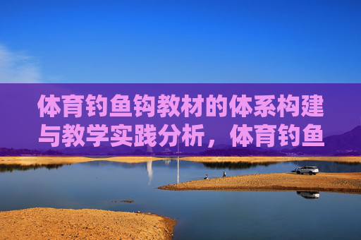 体育钓鱼钩教材的体系构建与教学实践分析,体育钓鱼钩教材体系构建与教学实践分析 体育钓鱼钩教材的体系构建与教学实践分析,体育钓鱼钩教材体系构建与教学实践分析