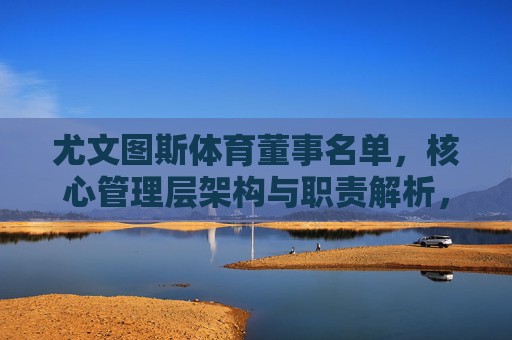 尤文图斯体育董事名单,核心管理层架构与职责解析,尤文图斯体育董事名单与核心管理层架构职责解析 尤文图斯体育董事名单,核心管理层架构与职责解析,尤文图斯体育董事名单与核心管理层架构职责解析