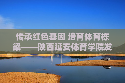 传承红色基因 培育体育栋梁——陕西延安体育学院发展纪实,传承红色基因 培育体育栋梁——陕西延安体育学院发展纪实 传承红色基因 培育体育栋梁——陕西延安体育学院发展纪实,传承红色基因 培育体育栋梁——陕西延安体育学院发展纪实