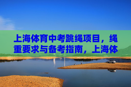 上海体育中考跳绳项目,绳重要求与备考指南,上海体育中考跳绳,绳重要求与备考指南 上海体育中考跳绳项目,绳重要求与备考指南,上海体育中考跳绳,绳重要求与备考指南