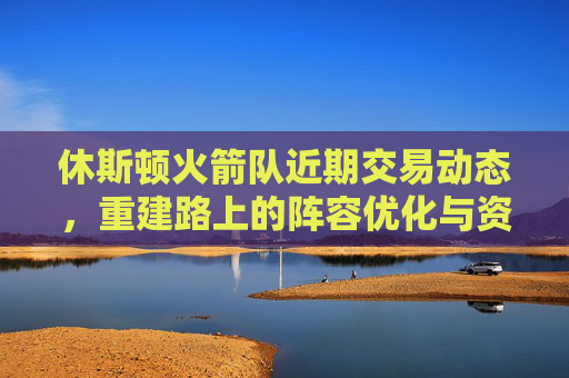 休斯顿火箭队近期交易动态，重建路上的阵容优化与资产积累，休斯顿火箭重建交易动态，阵容优化与资产积累