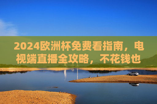 2024欧洲杯免费看指南，电视端直播全攻略，不花钱也能嗨翻夏日！2024欧洲杯免费看电视端全攻略，不花钱嗨翻夏日！