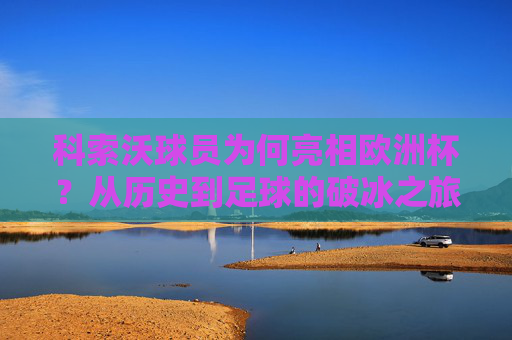 科索沃球员为何亮相欧洲杯？从历史到足球的破冰之旅，科索沃球员亮相欧洲杯，历史与足球的破冰之旅