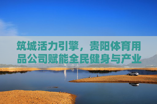 筑城活力引擎,贵阳体育用品公司赋能全民健身与产业升级,筑城活力引擎,贵阳体育用品公司赋能全民健身与产业升级 筑城活力引擎,贵阳体育用品公司赋能全民健身与产业升级,筑城活力引擎,贵阳体育用品公司赋能全民健身与产业升级