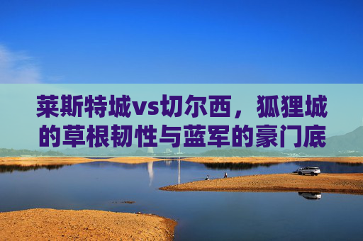 莱斯特城vs切尔西,狐狸城的草根韧性与蓝军的豪门底蕴,谁能书写英超新篇?草根韧战豪门底蕴,莱斯特城vs切尔西的英超新篇之争 莱斯特城vs切尔西,狐狸城的草根韧性与蓝军的豪门底蕴,谁能书写英超新篇?草根韧战豪门底蕴,莱斯特城vs切尔西的英超新篇之争