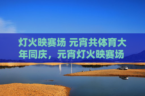 灯火映赛场 元宵共体育大年同庆，元宵灯火映赛场 共庆体育大年