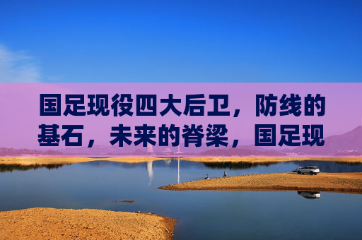 国足现役四大后卫,防线的基石,未来的脊梁,国足现役四大后卫,防线的基石,未来的脊梁 国足现役四大后卫,防线的基石,未来的脊梁,国足现役四大后卫,防线的基石,未来的脊梁
