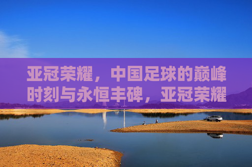 亚冠荣耀,中国足球的巅峰时刻与永恒丰碑,亚冠荣耀,中国足球的巅峰丰碑 亚冠荣耀,中国足球的巅峰时刻与永恒丰碑,亚冠荣耀,中国足球的巅峰丰碑